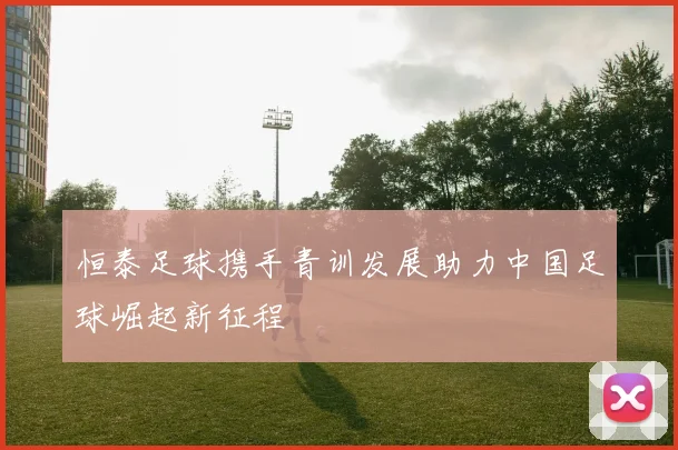 恒泰足球携手青训发展助力中国足球崛起新征程