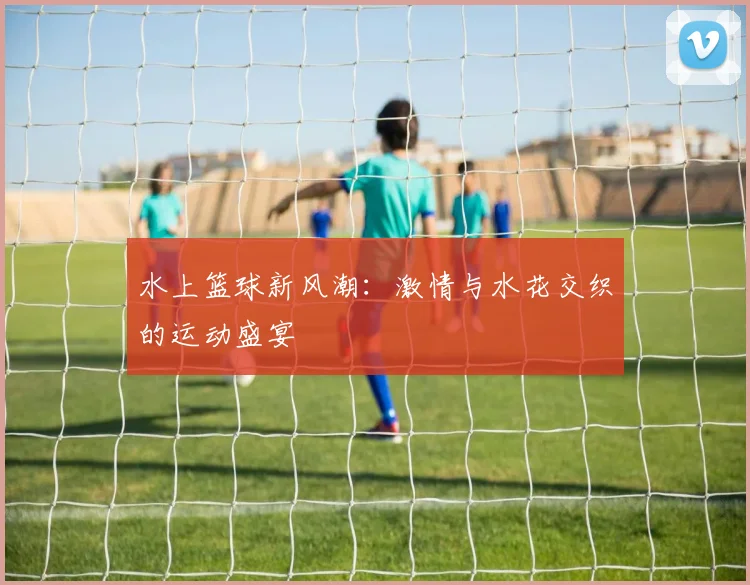 水上篮球新风潮：激情与水花交织的运动盛宴