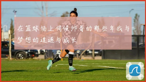 在篮球场上伺候帅哥的那些年我与梦想的追逐与成长