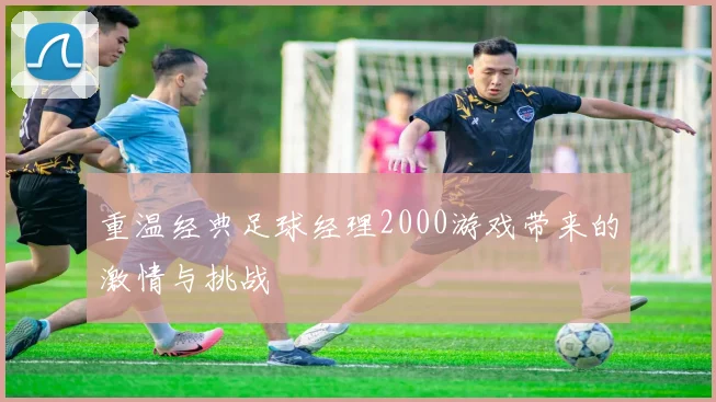 重温经典足球经理2000游戏带来的激情与挑战