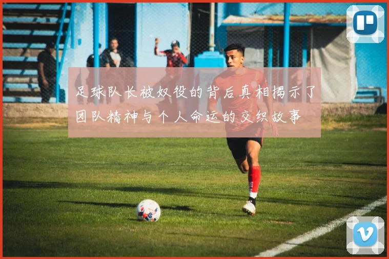 足球队长被奴役的背后真相揭示了团队精神与个人命运的交织故事