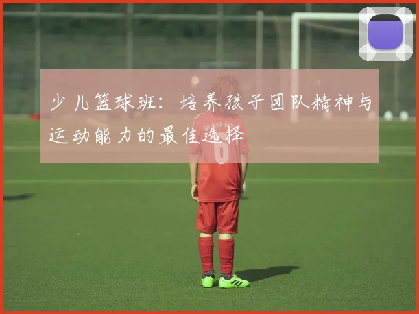 少儿篮球班：培养孩子团队精神与运动能力的最佳选择