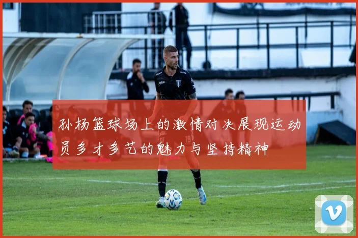 孙杨篮球场上的激情对决展现运动员多才多艺的魅力与坚持精神