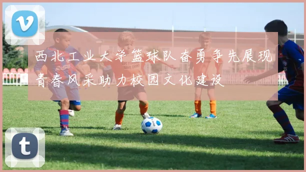 西北工业大学篮球队奋勇争先展现青春风采助力校园文化建设