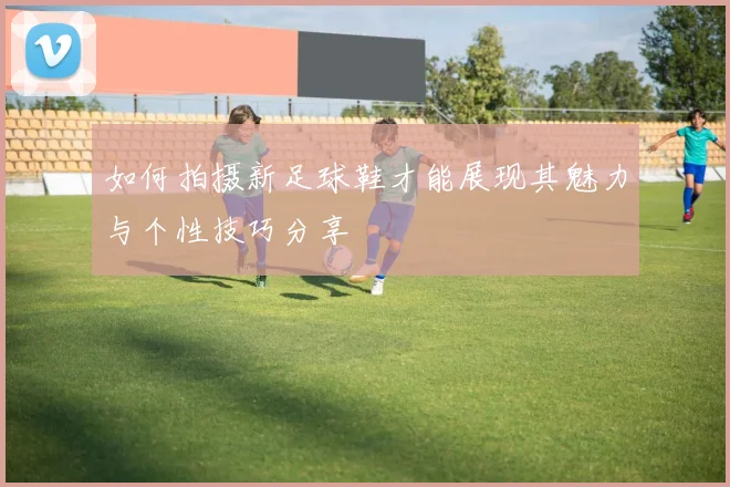 如何拍摄新足球鞋才能展现其魅力与个性技巧分享