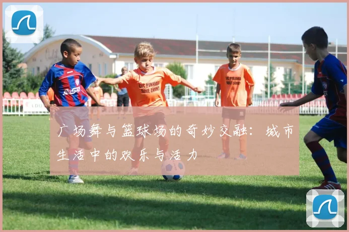 广场舞与篮球场的奇妙交融：城市生活中的欢乐与活力