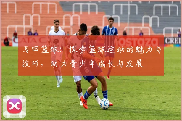 马田篮球：探索篮球运动的魅力与技巧，助力青少年成长与发展