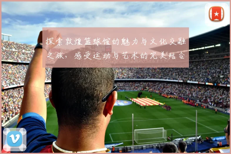 探索敦煌篮球馆的魅力与文化交融之旅，感受运动与艺术的完美结合
